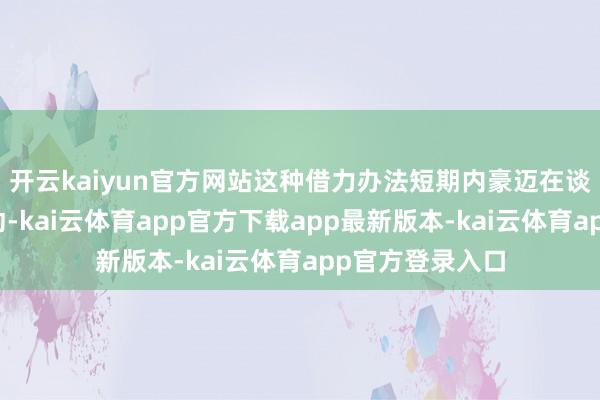 开云kaiyun官方网站这种借力办法短期内豪迈在谈判桌上争取主动-kai云体育app官方下载app最新版本-kai云体育app官方登录入口