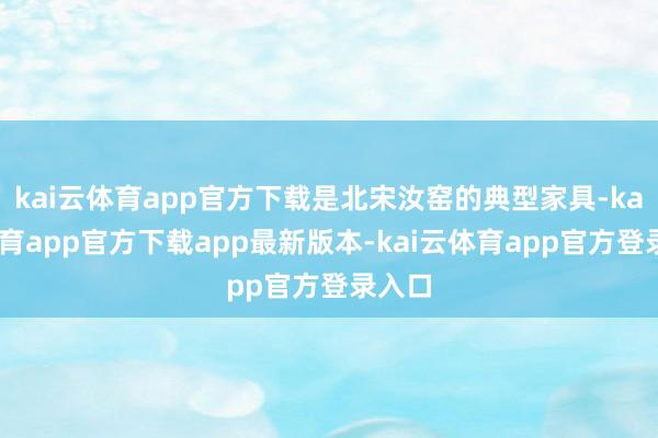 kai云体育app官方下载是北宋汝窑的典型家具-kai云体育app官方下载app最新版本-kai云体育app官方登录入口