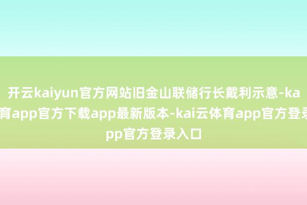 开云kaiyun官方网站旧金山联储行长戴利示意-kai云体育app官方下载app最新版本-kai云体育app官方登录入口