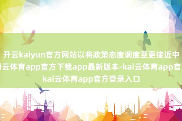 开云kaiyun官方网站以将政策态度调度至更接近中性水平-kai云体育app官方下载app最新版本-kai云体育app官方登录入口