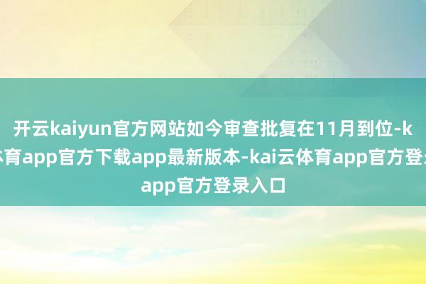 开云kaiyun官方网站如今审查批复在11月到位-kai云体育app官方下载app最新版本-kai云体育app官方登录入口