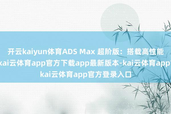 开云kaiyun体育ADS Max 超阶版：搭载高性能超远距激光-kai云体育app官方下载app最新版本-kai云体育app官方登录入口