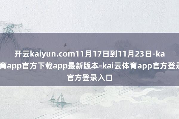 开云kaiyun.com11月17日到11月23日-kai云体育app官方下载app最新版本-kai云体育app官方登录入口