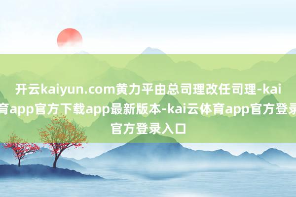 开云kaiyun.com黄力平由总司理改任司理-kai云体育app官方下载app最新版本-kai云体育app官方登录入口