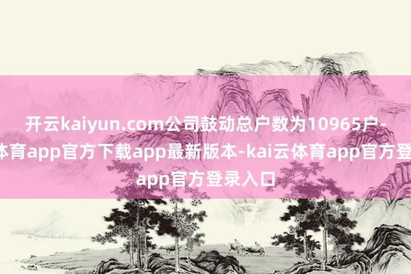 开云kaiyun.com公司鼓动总户数为10965户-kai云体育app官方下载app最新版本-kai云体育app官方登录入口
