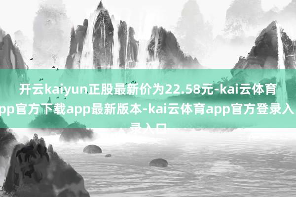 开云kaiyun正股最新价为22.58元-kai云体育app官方下载app最新版本-kai云体育app官方登录入口