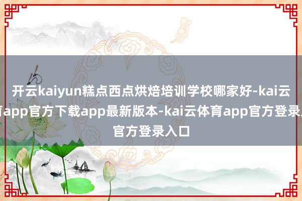 开云kaiyun糕点西点烘焙培训学校哪家好-kai云体育app官方下载app最新版本-kai云体育app官方登录入口