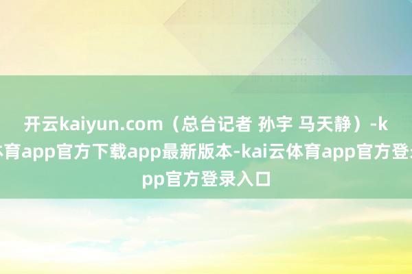 开云kaiyun.com（总台记者 孙宇 马天静）-kai云体育app官方下载app最新版本-kai云体育app官方登录入口