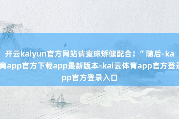 开云kaiyun官方网站请寰球矫健配合！”随后-kai云体育app官方下载app最新版本-kai云体育app官方登录入口