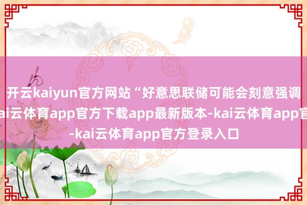 开云kaiyun官方网站“好意思联储可能会刻意强调其零丁性-kai云体育app官方下载app最新版本-kai云体育app官方登录入口
