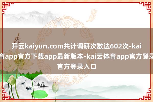开云kaiyun.com共计调研次数达602次-kai云体育app官方下载app最新版本-kai云体育app官方登录入口