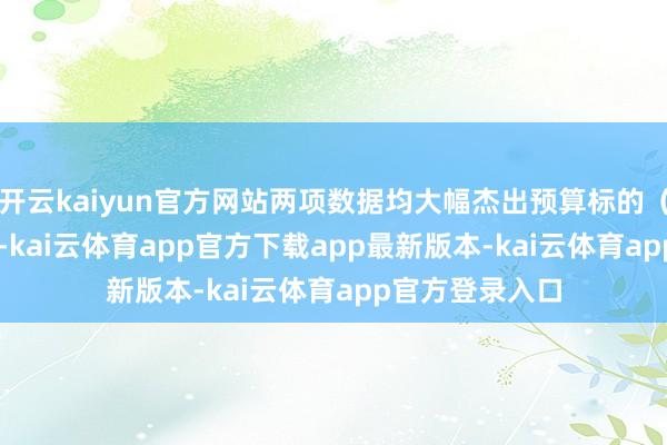 开云kaiyun官方网站两项数据均大幅杰出预算标的（11%、39%）-kai云体育app官方下载app最新版本-kai云体育app官方登录入口