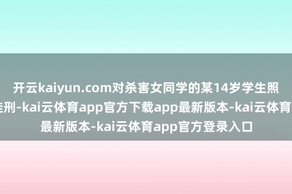开云kaiyun.com对杀害女同学的某14岁学生照章顶格判处无期徒刑-kai云体育app官方下载app最新版本-kai云体育app官方登录入口